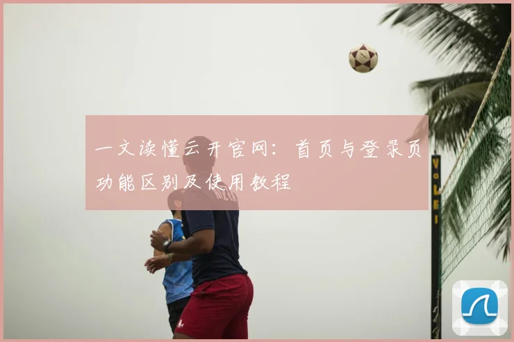 一文读懂云开官网：首页与登录页功能区别及使用教程